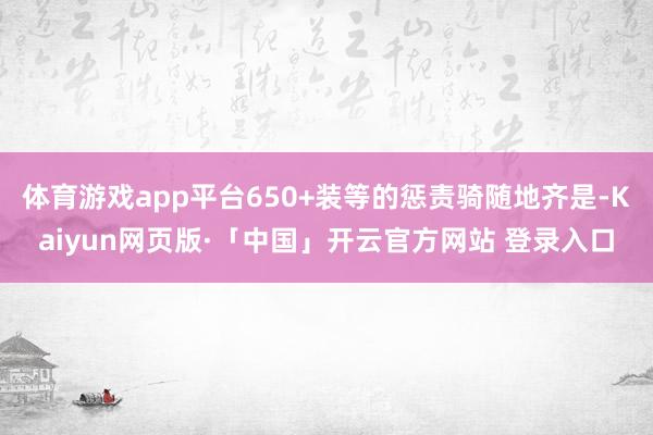 体育游戏app平台650+装等的惩责骑随地齐是-Kaiyun网页版·「中国」开云官方网站 登录入口