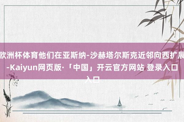 欧洲杯体育他们在亚斯纳-沙赫塔尔斯克近邻向西扩展-Kaiyun网页版·「中国」开云官方网站 登录入口