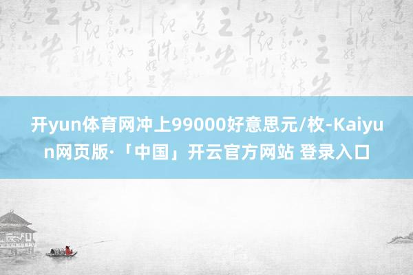 开yun体育网冲上99000好意思元/枚-Kaiyun网页版·「中国」开云官方网站 登录入口
