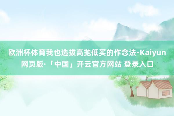 欧洲杯体育我也选拔高抛低买的作念法-Kaiyun网页版·「中国」开云官方网站 登录入口