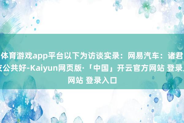 体育游戏app平台以下为访谈实录：网易汽车：诸君网友公共好-Kaiyun网页版·「中国」开云官方网站 登录入口