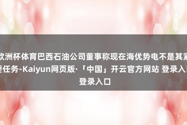 欧洲杯体育巴西石油公司董事称现在海优势电不是其紧要任务-Kaiyun网页版·「中国」开云官方网站 登录入口