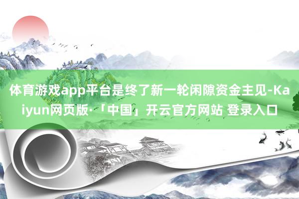体育游戏app平台是终了新一轮闲隙资金主见-Kaiyun网页版·「中国」开云官方网站 登录入口