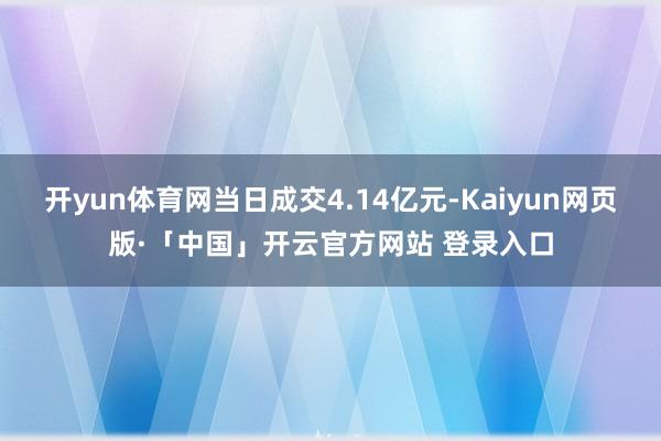 开yun体育网当日成交4.14亿元-Kaiyun网页版·「中国」开云官方网站 登录入口