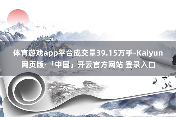 体育游戏app平台成交量39.15万手-Kaiyun网页版·「中国」开云官方网站 登录入口