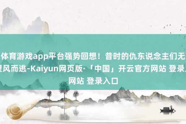体育游戏app平台强势回想！昔时的仇东说念主们无不望风而逃-Kaiyun网页版·「中国」开云官方网站 登录入口