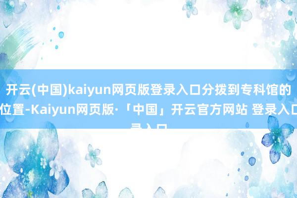 开云(中国)kaiyun网页版登录入口分拨到专科馆的 位置-Kaiyun网页版·「中国」开云官方网站 登录入口