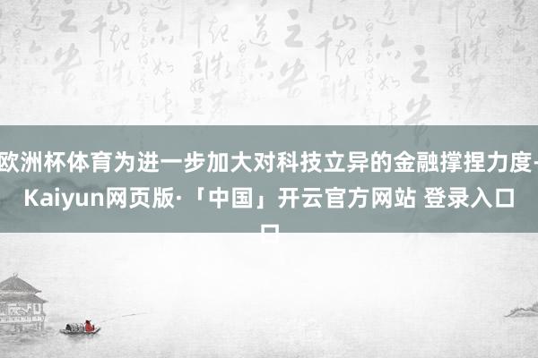 欧洲杯体育为进一步加大对科技立异的金融撑捏力度-Kaiyun网页版·「中国」开云官方网站 登录入口