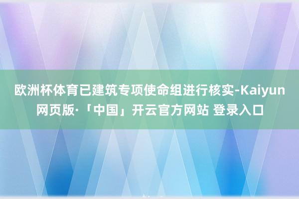 欧洲杯体育已建筑专项使命组进行核实-Kaiyun网页版·「中国」开云官方网站 登录入口