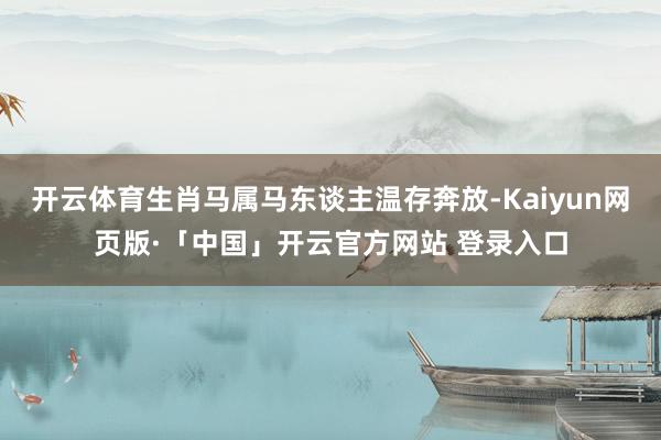 开云体育生肖马属马东谈主温存奔放-Kaiyun网页版·「中国」开云官方网站 登录入口
