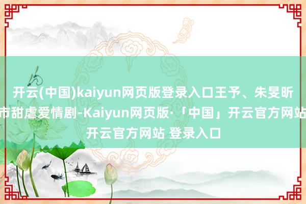开云(中国)kaiyun网页版登录入口王予、朱旻昕主演的皆市甜虐爱情剧-Kaiyun网页版·「中国」开云官方网站 登录入口