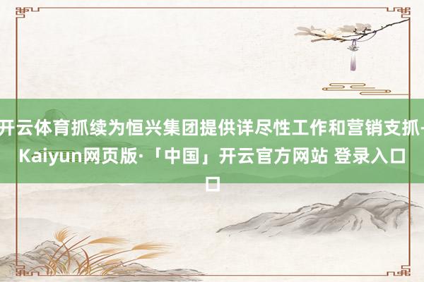 开云体育抓续为恒兴集团提供详尽性工作和营销支抓-Kaiyun网页版·「中国」开云官方网站 登录入口