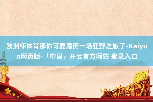 欧洲杯体育那你可要履历一场狂野之旅了-Kaiyun网页版·「中国」开云官方网站 登录入口