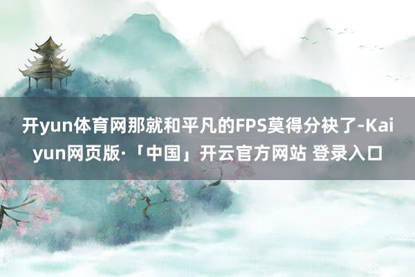 开yun体育网那就和平凡的FPS莫得分袂了-Kaiyun网页版·「中国」开云官方网站 登录入口
