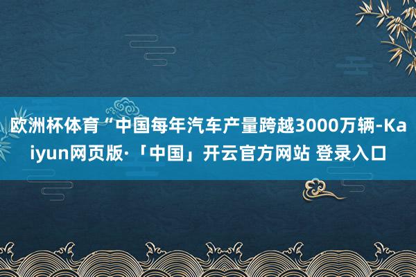 欧洲杯体育“中国每年汽车产量跨越3000万辆-Kaiyun网页版·「中国」开云官方网站 登录入口