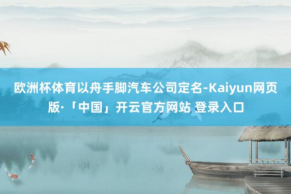 欧洲杯体育以舟手脚汽车公司定名-Kaiyun网页版·「中国」开云官方网站 登录入口