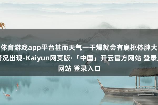 体育游戏app平台甚而天气一干燥就会有扁桃体肿大的情况出现-Kaiyun网页版·「中国」开云官方网站 登录入口