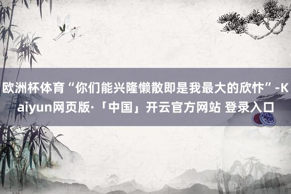欧洲杯体育“你们能兴隆懒散即是我最大的欣忭”-Kaiyun网页版·「中国」开云官方网站 登录入口