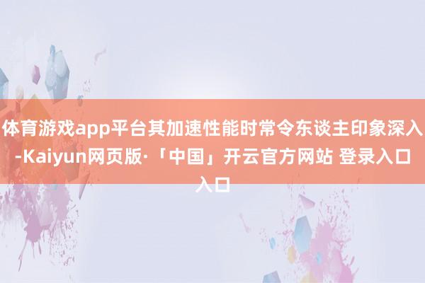 体育游戏app平台其加速性能时常令东谈主印象深入-Kaiyun网页版·「中国」开云官方网站 登录入口