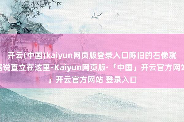 开云(中国)kaiyun网页版登录入口陈旧的石像就像一个个据说直立在这里-Kaiyun网页版·「中国」开云官方网站 登录入口