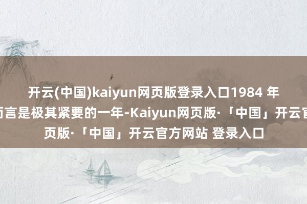 开云(中国)kaiyun网页版登录入口1984 年关于中国的改开而言是极其紧要的一年-Kaiyun网页版·「中国」开云官方网站 登录入口