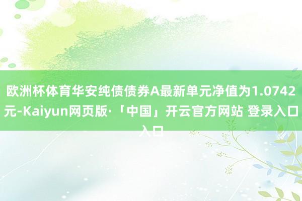 欧洲杯体育华安纯债债券A最新单元净值为1.0742元-Kaiyun网页版·「中国」开云官方网站 登录入口