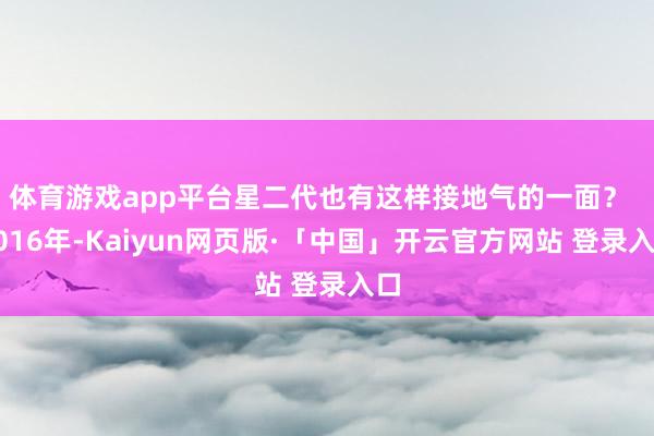 体育游戏app平台星二代也有这样接地气的一面？  2016年-Kaiyun网页版·「中国」开云官方网站 登录入口