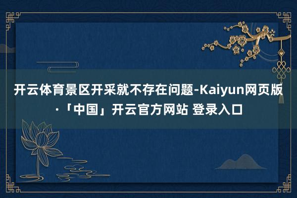 开云体育景区开采就不存在问题-Kaiyun网页版·「中国」开云官方网站 登录入口