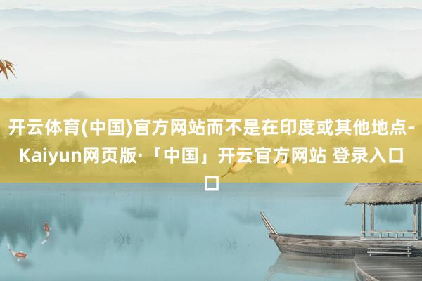 开云体育(中国)官方网站而不是在印度或其他地点-Kaiyun网页版·「中国」开云官方网站 登录入口