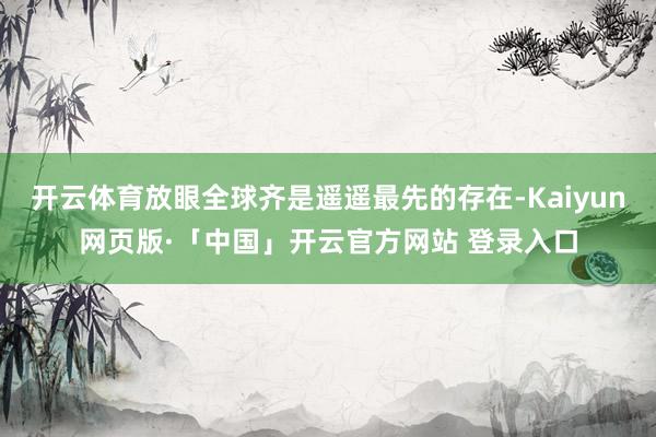 开云体育放眼全球齐是遥遥最先的存在-Kaiyun网页版·「中国」开云官方网站 登录入口