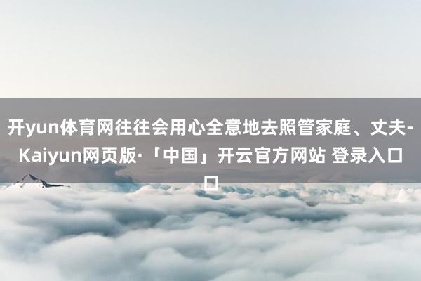 开yun体育网往往会用心全意地去照管家庭、丈夫-Kaiyun网页版·「中国」开云官方网站 登录入口