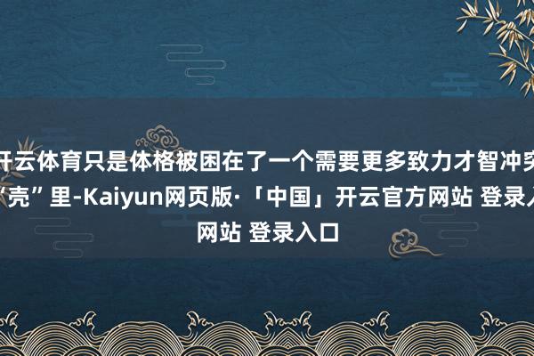 开云体育只是体格被困在了一个需要更多致力才智冲突的“壳”里-Kaiyun网页版·「中国」开云官方网站 登录入口