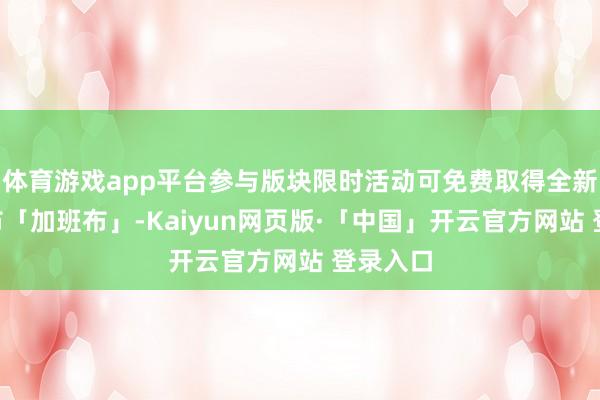体育游戏app平台参与版块限时活动可免费取得全新A级邦布「加班布」-Kaiyun网页版·「中国」开云官方网站 登录入口