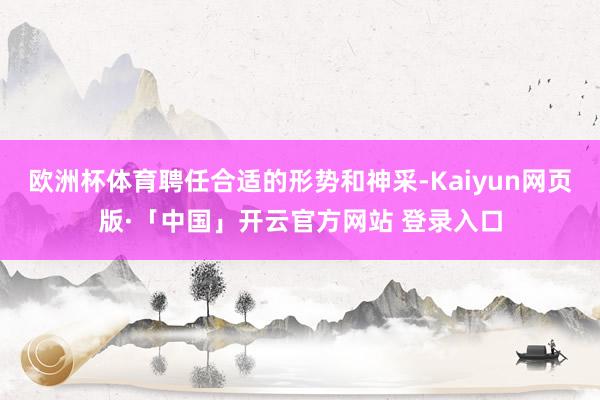 欧洲杯体育聘任合适的形势和神采-Kaiyun网页版·「中国」开云官方网站 登录入口