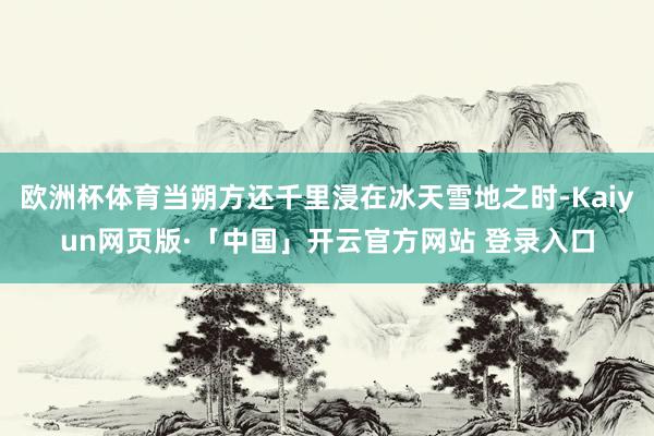 欧洲杯体育当朔方还千里浸在冰天雪地之时-Kaiyun网页版·「中国」开云官方网站 登录入口