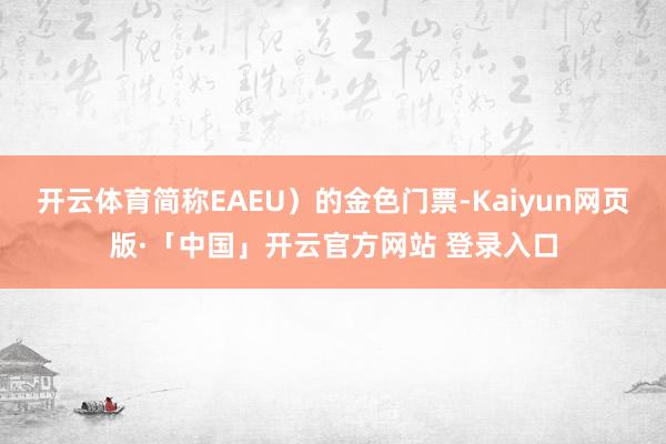 开云体育简称EAEU）的金色门票-Kaiyun网页版·「中国」开云官方网站 登录入口