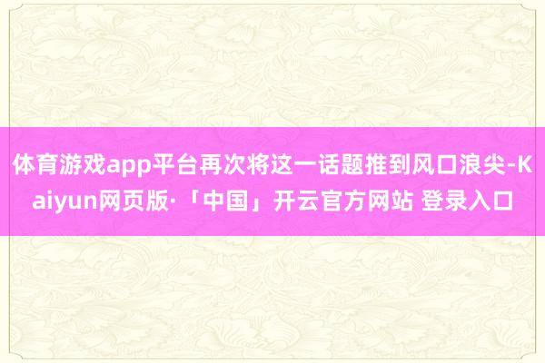体育游戏app平台再次将这一话题推到风口浪尖-Kaiyun网页版·「中国」开云官方网站 登录入口