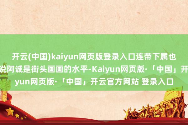 开云(中国)kaiyun网页版登录入口连带下属也被骂了进来✨王天风说阿诚是街头画画的水平-Kaiyun网页版·「中国」开云官方网站 登录入口