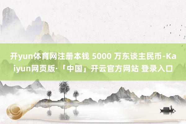 开yun体育网注册本钱 5000 万东谈主民币-Kaiyun网页版·「中国」开云官方网站 登录入口