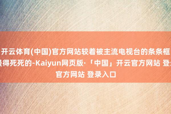 开云体育(中国)官方网站较着被主流电视台的条条框框汗漫得死死的-Kaiyun网页版·「中国」开云官方网站 登录入口