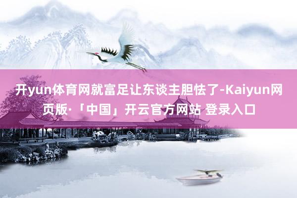 开yun体育网就富足让东谈主胆怯了-Kaiyun网页版·「中国」开云官方网站 登录入口