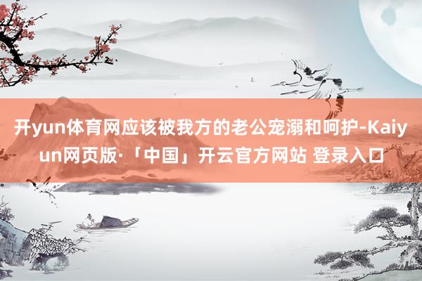开yun体育网应该被我方的老公宠溺和呵护-Kaiyun网页版·「中国」开云官方网站 登录入口