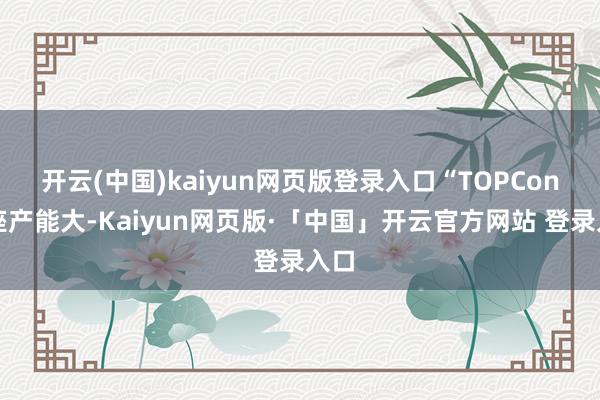 开云(中国)kaiyun网页版登录入口“TOPCon举座产能大-Kaiyun网页版·「中国」开云官方网站 登录入口