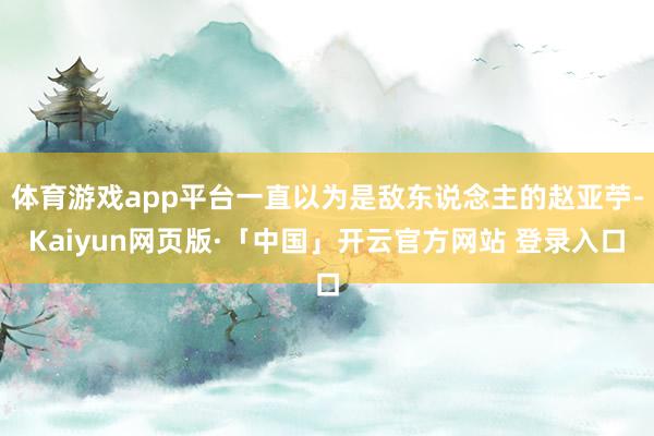 体育游戏app平台一直以为是敌东说念主的赵亚苧-Kaiyun网页版·「中国」开云官方网站 登录入口