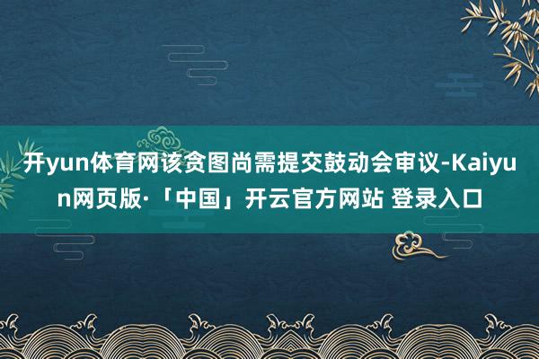 开yun体育网该贪图尚需提交鼓动会审议-Kaiyun网页版·「中国」开云官方网站 登录入口