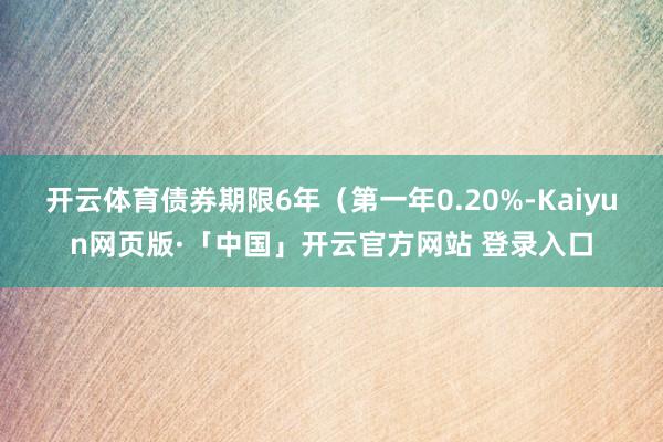 开云体育债券期限6年（第一年0.20%-Kaiyun网页版·「中国」开云官方网站 登录入口