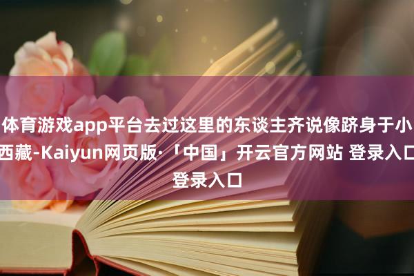 体育游戏app平台去过这里的东谈主齐说像跻身于小西藏-Kaiyun网页版·「中国」开云官方网站 登录入口