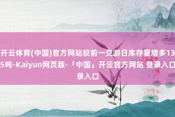 开云体育(中国)官方网站较前一交游日库存量增多135吨-Kaiyun网页版·「中国」开云官方网站 登录入口
