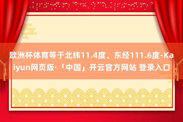 欧洲杯体育等于北纬11.4度、东经111.6度-Kaiyun网页版·「中国」开云官方网站 登录入口