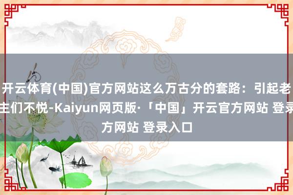 开云体育(中国)官方网站这么万古分的套路：引起老东谈主们不悦-Kaiyun网页版·「中国」开云官方网站 登录入口